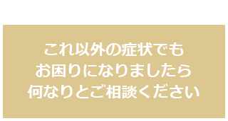 これ以外の症状でもお困りになりましたら何なりとご相談ください