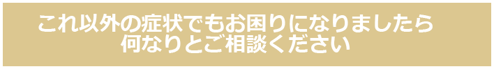 これ以外の症状でもお困りになりましたら何なりとご相談ください